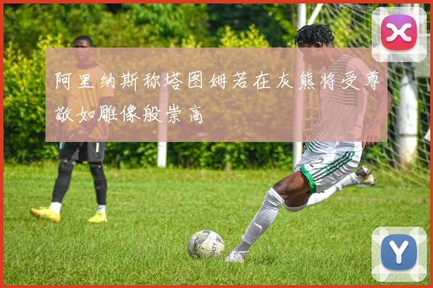 阿里纳斯称塔图姆若在灰熊将受尊敬如雕像般崇高
