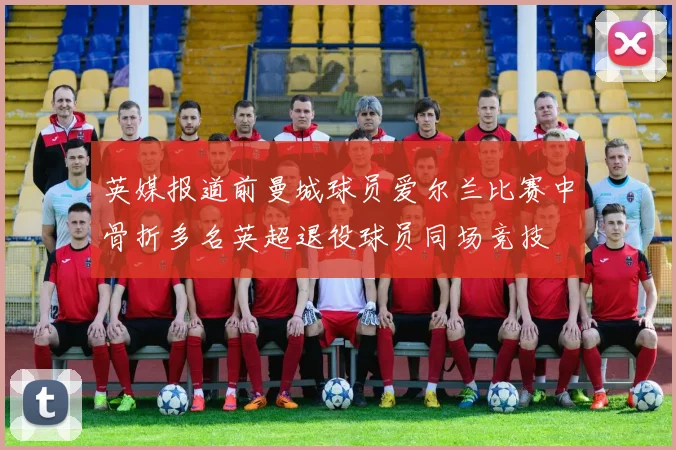 英媒报道前曼城球员爱尔兰比赛中骨折多名英超退役球员同场竞技