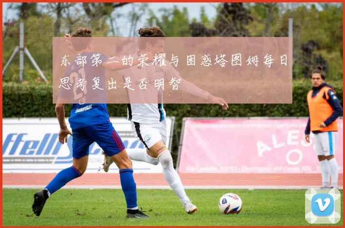 东部第二的荣耀与困惑塔图姆每日思考复出是否明智