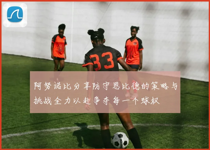 阿努诺比分享防守恩比德的策略与挑战全力以赴争夺每一个球权