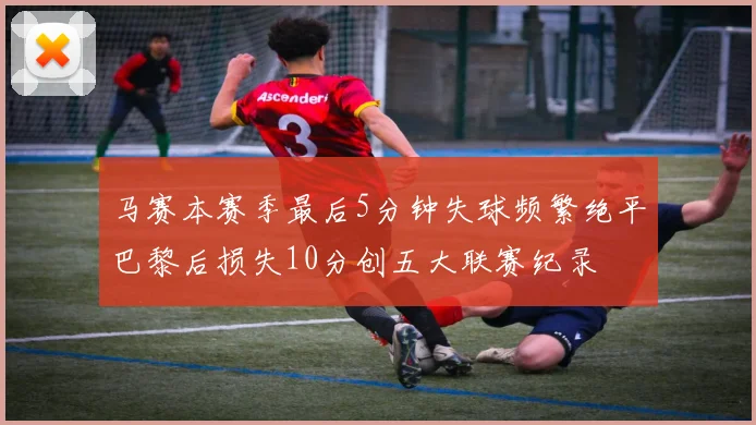 马赛本赛季最后5分钟失球频繁绝平巴黎后损失10分创五大联赛纪录