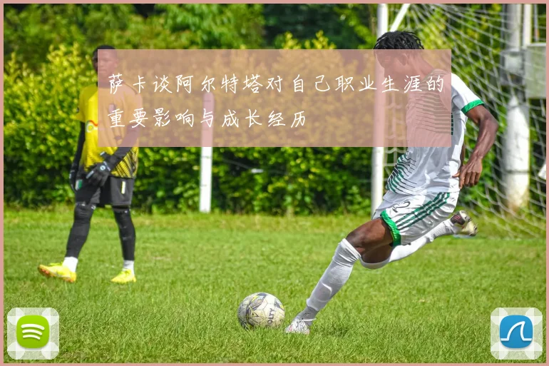 萨卡谈阿尔特塔对自己职业生涯的重要影响与成长经历