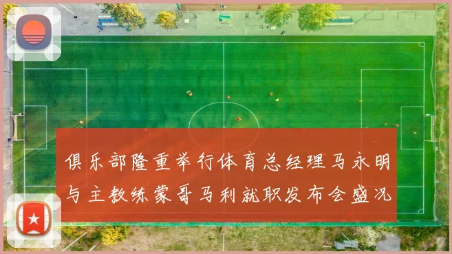 俱乐部隆重举行体育总经理马永明与主教练蒙哥马利就职发布会盛况回顾