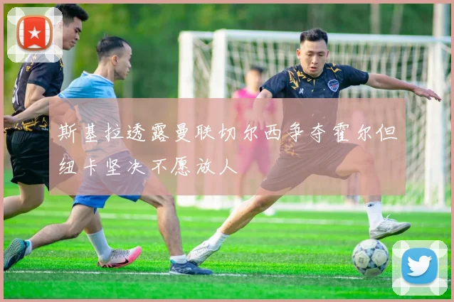 斯基拉透露曼联切尔西争夺霍尔但纽卡坚决不愿放人