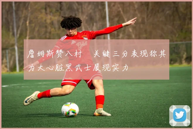 詹姆斯赞八村塁关键三分表现称其为大心脏黑武士展现实力