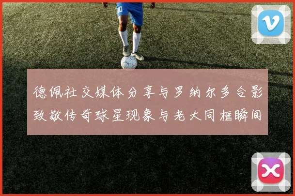 德佩社交媒体分享与罗纳尔多合影致敬传奇球星现象与老大同框瞬间